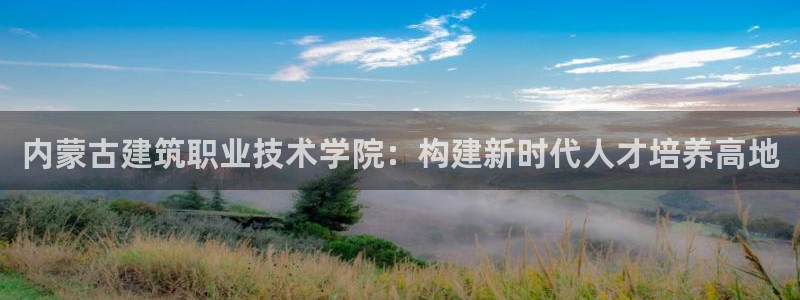 顺盈娱乐招商后原判官333OO：内蒙古建筑职业技术学院：构建新时代人才培养高地